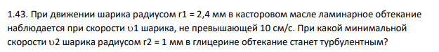 При движении шарика радиусом r1 = 2,4 мм в касторовом масле ламинарное обтекание наблюдается при скорости 1 шарика, не превышающей 10 см/с. При какой минимальной скорости 2 шарика радиусом r2 = 1 мм в глицерине обтекание станет турбулентным?