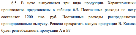 В цехе выпускается три вида продукции. Характеристики производства представлены в таблице 6.5. Постоянные расходы по цеху составляет 1200 тыс. руб. Постоянные расходы распределяются пропорционально выпуску. Решено прекратить выпуск продукции В. Какова будет рентабельность продукции А и Б?