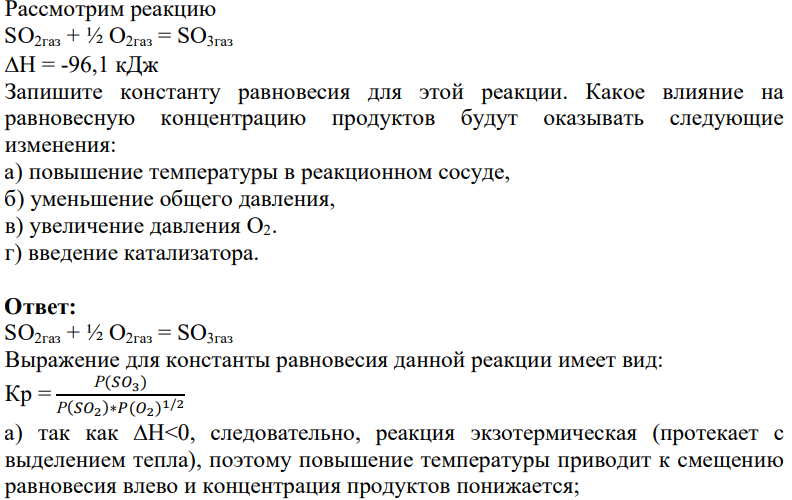 Рассмотрим реакцию SO2газ + ½ O2газ = SO3газ H = -96,1 кДж Запишите константу равновесия для этой реакции. Какое влияние на равновесную концентрацию продуктов будут оказывать следующие изменения: а) повышение температуры в реакционном сосуде, б) уменьшение общего давления, в) увеличение давления О2. г) введение катализатора.