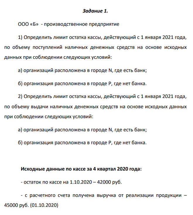 ООО «Б» - производственное предприятие 1) Определить лимит остатка кассы, действующий с 1 января 2021 года, по объему поступлений наличных денежных средств на основе исходных данных при соблюдении следующих условий: а) организаций расположена в городе N, где есть банк; б) организация расположена в городе P, где нет банка.