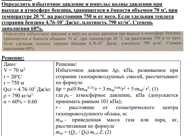 Определить избыточное давление и импульс волны давления при выходе в атмосферу бензина, хранящегося в ёмкости объемом 70 м', при температуре 20 °С на расстоянии 750 м от него. Если удельная теплота сгорания бензина 4,76-10' Дж/кг, плотность 790 кг/м'.