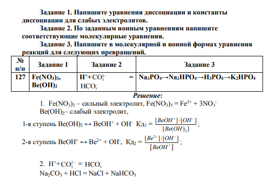 Напишите уравнения диссоциации и константы диссоциации для слабых электролитов. Задание 2. По заданным ионным уравнениям напишите соответствующие молекулярные уравнения. Задание 3. Напишите в молекулярной и ионной формах уравнения реакций для следующих превращений. № п/п Задание 1 Задание 2 Задание 3 127 Fe(NO3)3, Be(OH)2 H++ 2 CO3 = HCO3 Na3PO4→Na2HPO4→H3PO4→K2HPO4
