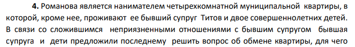 Романова является нанимателем четырехкомнатной муниципальной квартиры, в которой, кроме нее, проживают ее бывший супруг Титов и двое совершеннолетних детей. В связи со сложившимся неприязненными отношениями с бывшим супругом бывшая супруга и дети предложили последнему решить вопрос об обмене квартиры, для чего 864 предварительно необходимо определиться с вариантами.