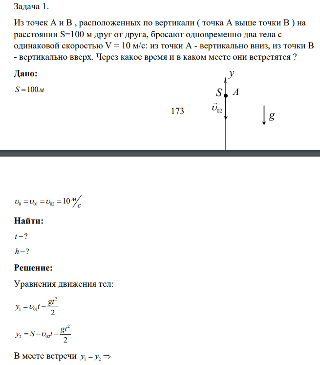очек А и В , расположенных по вертикали ( точка А выше точки В ) на расстоянии S=100 м друг от друга, бросают одновременно два тела с одинаковой скоростью V = 10 м/с: из точки А - вертикально вниз, из точки В - вертикально вверх. Через какое время и в каком месте они встретятся ? Дано: S 100м 174 0 01 02 10 м с Найти: t ? h ?