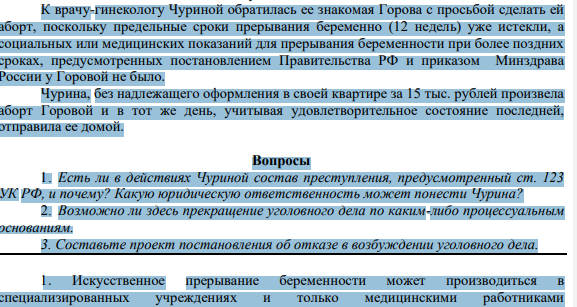 К врачу-гинекологу Чуриной обратилась ее знакомая Горова с просьбой сделать ей аборт, поскольку предельные сроки прерывания беременно (12 недель) уже истекли, а социальных или медицинских показаний для прерывания беременности при более поздних сроках, предусмотренных постановлением Правительства РФ и приказом Минздрава России у Горовой не было. Чурина, без надлежащего оформления в своей квартире за 15 тыс. рублей произвела аборт Горовой и в тот же день, учитывая удовлетворительное состояние последней, отправила ее домой.
