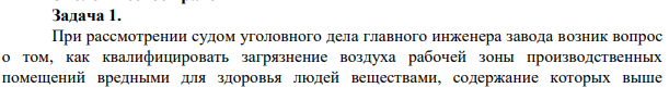 Задача 1. При рассмотрении судом уголовного дела главного инженера завода возник вопрос о том, как квалифицировать загрязнение воздуха рабочей зоны производственных помещений вредными для здоровья людей веществами, содержание которых выше предельно допустимых концентраций: