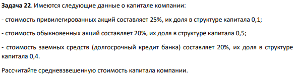 Имеются следующие данные о капитале компании: - стоимость привилегированных акций составляет 25%, их доля в структуре капитала 0,1; - стоимость обыкновенных акций составляет 20%, их доля в структуре капитала 0,5; - стоимость заемных средств (долгосрочный кредит банка) составляет 20%, их доля в структуре капитала 0,4. Рассчитайте средневзвешенную стоимость капитала компании