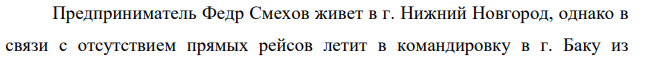 Предприниматель Федр Смехов живет в г. Нижний Новгород, однако в связи с отсутствием прямых рейсов летит в командировку в г. Баку из 156 аэропорта Домодедово (г. Москва). Такси до аэропорта стоит X - рублей в один конец.