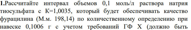 Рассчитайте интервал объемов 0,1 моль/л раствора натрия тиосульфата с К=1,0035, который будет обеспечивать качество фурацилина (М.м. 198,14) по количественному определению при навеске 0,1006 г с учетом требований ГФ Х (должно быть 445 фурацилина в лекарственном средстве не менее 97,5 % и не более 100,5%), если при анализе к 5 мл раствора, приготовленного разведением навески лекарственного средства 0,1024 г в мерной колбе вместимостью 500 мл, добавлено 5 мл 0,01 моль/л раствора йода (УЧ 1/2). На проведение контрольного опыта пошло 4,96 мл.