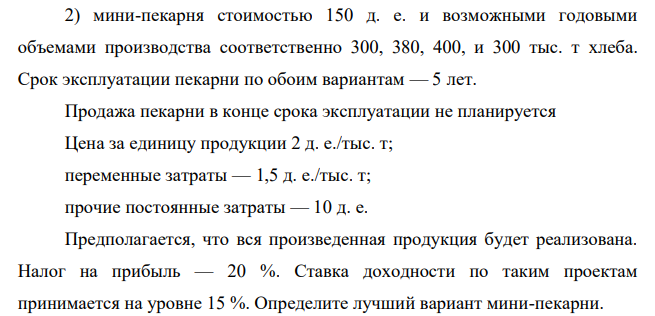 Фермерское хозяйство решило купить мини-пекарню. При этом рассматриваются два предложения: 1) мини-пекарня стоимостью 100 д. е. и годовыми объемами производства в 1-й год эксплуатации — 200, во 2-й — 250, в 3-й — 350, в 4-й — 300 и в 5-й — 250 тыс. т хлеба; 118 2) мини-пекарня стоимостью 150 д. е. и возможными годовыми объемами производства соответственно 300, 380, 400, и 300 тыс. т хлеба.