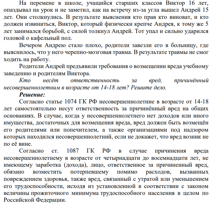 На перемене в школе, учащийся старших классов Виктор 16 лет, опаздывал на урок и не заметил, как на встречу из-за угла вышел Андрей 15 лет. Они столкнулись. В результате выяснения кто прав кто виноват, и кто должен извиниться, Виктор, который физически крепче Андрея, к тому же 5 лет занимался борьбой, с силой толкнул Андрей.