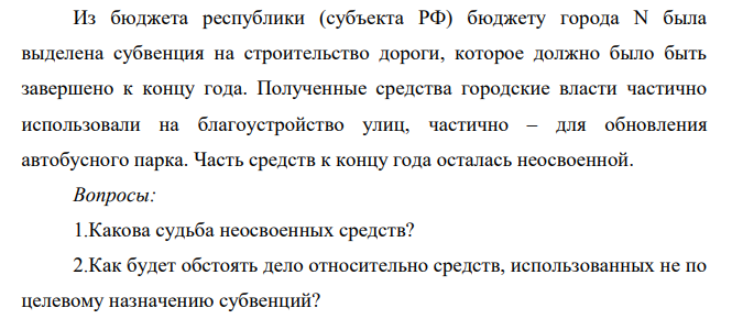 Из бюджета республики (субъекта РФ) бюджету города N была выделена субвенция на строительство дороги, которое должно было быть завершено к концу года. Полученные средства городские власти частично использовали на благоустройство улиц, частично ‒ для обновления автобусного парка. Часть средств к концу года осталась неосвоенной.