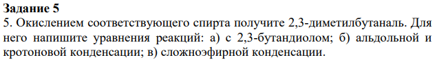 Окислением соответствующего спирта получите 2,3-диметилбутаналь. Для него напишите уравнения реакций: а) с 2,3-бутандиолом; б) альдольной и кротоновой конденсации; в) сложноэфирной конденсации.
