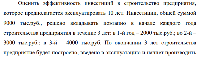 Оценить эффективность инвестиций в строительство предприятия, которое предполагается эксплуатировать 10 лет. Инвестиции, общей суммой 9000 тыс.руб., решено вкладывать поэтапно в начале каждого года строительства предприятия в течение 3 лет: в 1-й год – 2000 тыс.руб.; во 2-й – 3000 тыс.руб.; в 3-й – 4000 тыс.руб. По окончании 3 лет строительства предприятие будет построено, введено в эксплуатацию и начнет производить 80 продукцию, ожидаемый ежегодный доход (выручка) от которой намечается в размере 2000 тыс.руб. при ежегодных текущих затратах 2000 тыс.руб.