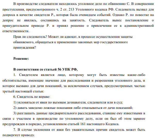В производстве следователя находилось уголовное дело по обвинению С. В совершении  преступления, предусмотренного ч. 2 ст. 213 Уголовного кодекса РФ. Следователь вызвал для  допроса в качестве свидетеля Р., которая была очевидцем событий. Однако Р. по повестке на  допрос не явилась, сославшись на занятость. Следователь вынес постановление о  принудительном приводе Р. и принял решение о привлечении ее к административной  ответственности.