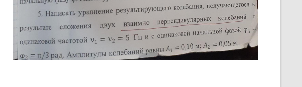 Написать уравнение результирующего колебания, получающегося в результате сложения двух взаимно перпендикулярных колебаний с одинаковой частотой v1 = v2 = 5 Гц и с одинаковой начальной фазой ф1 Ф2 = п/3 рад. Амплитуды колебаний равны А1 = 0,10 м; A2 = 0,05 м.