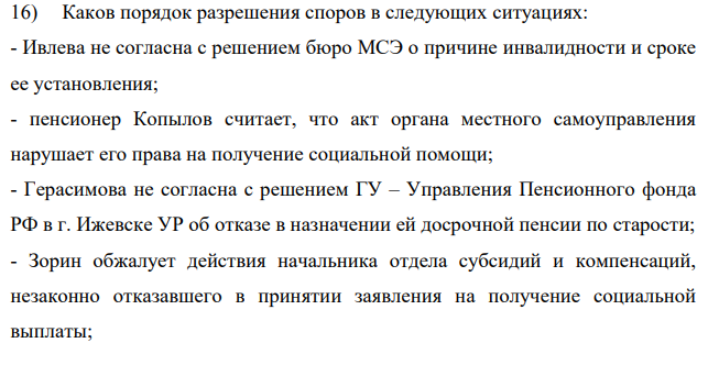 Каков порядок разрешения споров в следующих ситуациях: - Ивлева не согласна с решением бюро МСЭ о причине инвалидности и сроке ее установления; - пенсионер Копылов считает, что акт органа местного самоуправления нарушает его права на получение социальной помощи; - Герасимова не согласна с решением ГУ – Управления Пенсионного фонда РФ в г. Ижевске УР об отказе в назначении ей досрочной пенсии по старости;