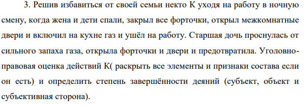 3. Решив избавиться от своей семьи некто К уходя на работу в ночную смену, когда жена и дети спали, закрыл все форточки, открыл межкомнатные двери и включил на кухне газ и ушёл на работу.