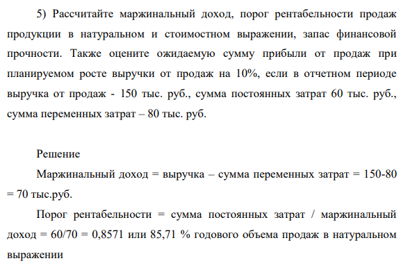 Рассчитайте маржинальный доход, порог рентабельности продаж продукции в натуральном и стоимостном выражении, запас финансовой прочности. Также оцените ожидаемую сумму прибыли от продаж при планируемом росте выручки от продаж на 10%, если в отчетном периоде выручка от продаж - 150 тыс. руб., сумма постоянных затрат 60 тыс. руб., сумма переменных затрат – 80 тыс. руб.