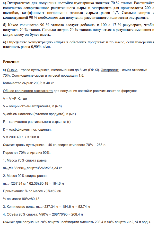 а) Экстрагентом для получения настойки пустырника является 70 % этанол. Рассчитайте количество лекарственного растительного сырья и экстрагента для производства 200 л настойки, коэффициент поглощения этанола сырьем равен 1,7. Сколько спирта с концентрацией 90 % необходимо для получения рассчитанного количества экстрагента. б) Какое количество 90 % этанола следует добавить к 100 л 17 % рекуперата, чтобы получить 70 % этанол. Сколько литров 70 % этанола получиться в результате смешения и какую массу он будет иметь. в) Определите концентрацию спирта в объемных процентах и по массе, если измеренная плотность равна 0,9054 г/мл.