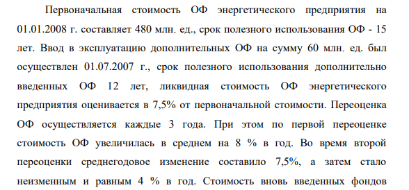 Первоначальная стоимость ОФ энергетического предприятия на 01.01.2008 г. составляет 480 млн. ед., срок полезного использования ОФ - 15 лет. Ввод в эксплуатацию дополнительных ОФ на сумму 60 млн. ед. был осуществлен 01.07.2007 г., срок полезного использования дополнительно введенных ОФ 12 лет, ликвидная стоимость ОФ энергетического предприятия оценивается в 7,5% от первоначальной стоимости.