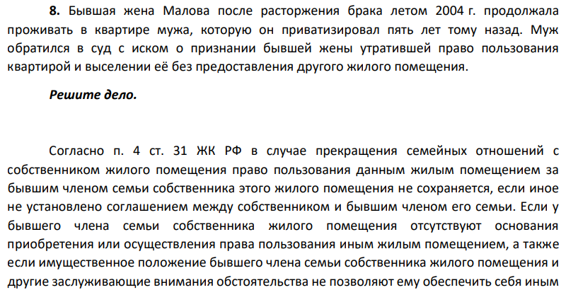 Бывшая жена Малова после расторжения брака летом 2004 г. продолжала проживать в квартире мужа, которую он приватизировал пять лет тому назад. Муж обратился в суд с иском о признании бывшей жены утратившей право пользования квартирой и выселении её без предоставления другого жилого помещения. Решите дело.