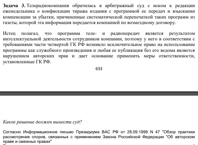 Телерадиокомпания обратилась в арбитражный суд с иском к редакции еженедельника о конфискации тиража издания с программой ее передач и взыскании компенсации за убытки, причиненные систематической перепечаткой таких программ из газеты, которой эта информация передается компанией по возмездному договору. Истец полагал, что программа теле- и радиопередач является результатом интеллектуальной деятельности сотрудников компании, поэтому у него в соответствии с требованиями части четвертой ГК РФ