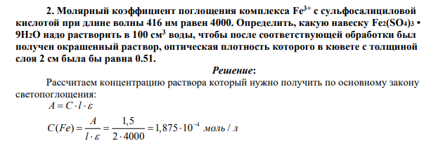 Молярный коэффициент поглощения комплекса Fe3+ с сульфосалициловой кислотой при длине волны 416 нм равен 4000. Определить, какую навеску Fe2(SO4)3 • 9Н2О надо растворить в 100 см3 воды, чтобы после соответствующей обработки был получен окрашенный раствор, оптическая плотность которого в кювете с толщиной слоя 2 см была бы равна 0.51.