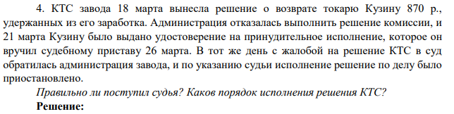 4. КТС завода 18 марта вынесла решение о возврате токарю Кузину 870 р., удержанных из его заработка. Администрация отказалась выполнить решение комиссии, и 21 марта Кузину было выдано удостоверение на принудительное исполнение, которое он вручил судебному приставу 26 марта.