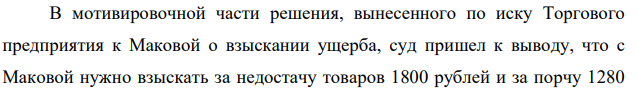 В мотивировочной части решения, вынесенного по иску Торгового предприятия к Маковой о взыскании ущерба, суд пришел к выводу, что с Маковой нужно взыскать за недостачу товаров 1800 рублей и за порчу 1280 рублей, а всего 3080 рублей. В резолютивной части решения суд указал: «Взыскать с Маковой в пользу Торгового предприятия 308 рублей».