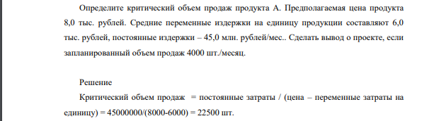 Определите критический объем продаж продукта А. Предполагаемая цена продукта 8,0 тыс. рублей. Средние переменные издержки на единицу продукции составляют 6,0 тыс. рублей, постоянные издержки – 45,0 млн. рублей/мес.. Сделать вывод о проекте, если запланированный объем продаж 4000 шт./месяц.