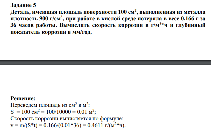 Деталь, имеющая площадь поверхности 100 см2 , выполненная из металла плотность 900 г/см3 , при работе в кислой среде потеряла в весе 0,166 г за 36 часов работы. Вычислить скорость коррозии в г/м2*ч и глубинный показатель коррозии в мм/год.