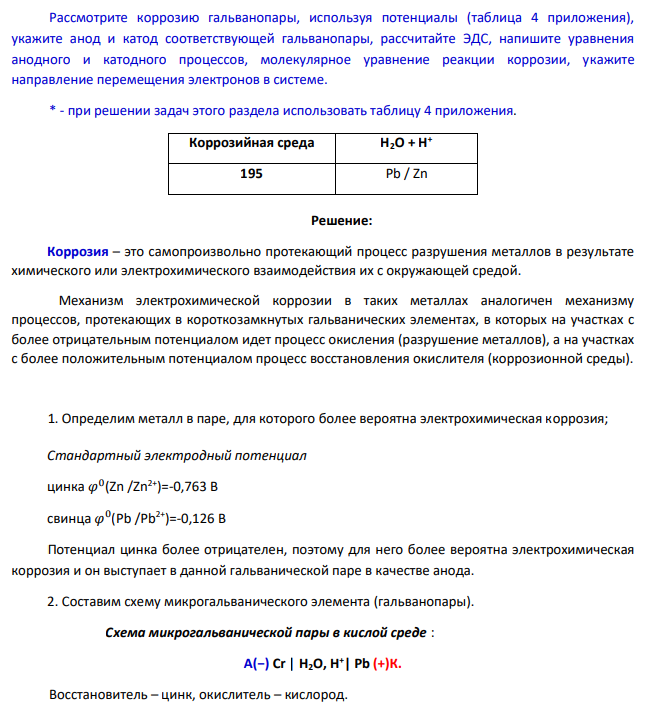 Рассмотрите коррозию гальванопары, используя потенциалы (таблица 4 приложения), укажите анод и катод соответствующей гальванопары, рассчитайте ЭДС, напишите уравнения анодного и катодного процессов, молекулярное уравнение реакции коррозии, укажите направление перемещения электронов в системе. * - при решении задач этого раздела использовать таблицу 4 приложения. Коррозийная среда Н2О + Н + 195 Pb / Zn