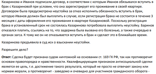 Казаринова и Иванов подписали договор, в соответствии с которым Иванов обязывался вступить в брак с Казариновой при условии, что она зарегистрирует его проживание в своей квартире. Договором была предусмотрена неустойка за отказ исполнить обязанность вступить в брак, которую Иванов должен был выплатить в случае, если регистрация брака не состоится в течение 3 месяцев с даты оформления его проживания в квартире Казариновой.