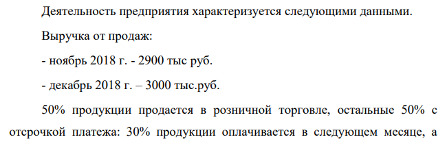 Деятельность предприятия характеризуется следующими данными. Выручка от продаж: - ноябрь 2018 г. - 2900 тыс руб. - декабрь 2018 г. – 3000 тыс.руб. 50% продукции продается в розничной торговле, остальные 50% с отсрочкой платежа: 30% продукции оплачивается в следующем месяце, а оставшиеся 20% еще через месяц.