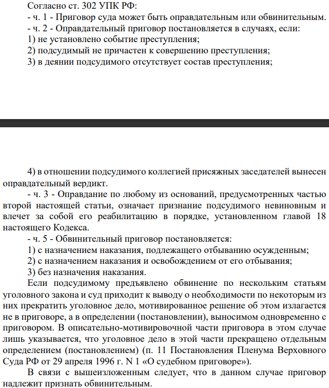Согласно ст. 302 УПК РФ: - ч. 1 - Приговор суда может быть оправдательным или обвинительным. - ч. 2 - Оправдательный приговор постановляется в случаях, если: 1) не установлено событие преступления; 2) подсудимый не причастен к совершению преступления; 3) в деянии подсудимого отсутствует состав преступления; 4) в отношении подсудимого коллегией присяжных заседателей вынесен оправдательный вердикт.