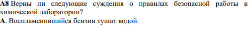 A8 Верны ли следующие суждения о правилах безопасной работы в химической лаборатории? А. Воспламенившийся бензин тушат водой. Б. При работе с растворами едких веществ необходимо надевать защитные перчатки и очки. 1) верно только А 2) верно только Б 3) верны оба суждения 4) оба суждения неверны