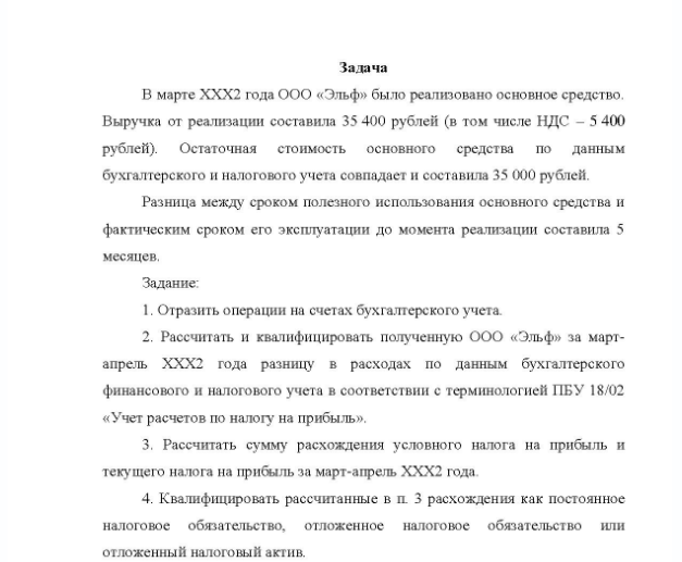Задача В марте ХХХ2 года ООО «Эльф» было реализовано основное средство. Выручка от реализации составила 35 400 рублей (в том числе НДС - 5 400 рублей). Остаточная стоимость основного средства по данным бухгалтерского и налогового учета совпадает и составила 35 000 рублей. Разница между сроком полезного использования основного средства и фактическим сроком его эксплуатации до момента реализации составила 5 месяцев. Задание: 1. Отразить операции на счетах бухгалтерского учета