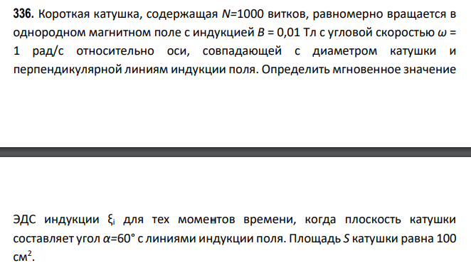 Короткая катушка, содержащая N=1000 витков, равномерно вращается в однородном магнитном поле с индукцией B = 0,01 Тл с угловой скоростью ω = 1 рад/с относительно оси, совпадающей с диаметром катушки и перпендикулярной линиям индукции поля. Определить мгновенное значение ЭДС индукции ξi для тех моментов времени, когда плоскость катушки составляет угол α=60° с линиями индукции поля. Площадь S катушки равна 100 см2 .