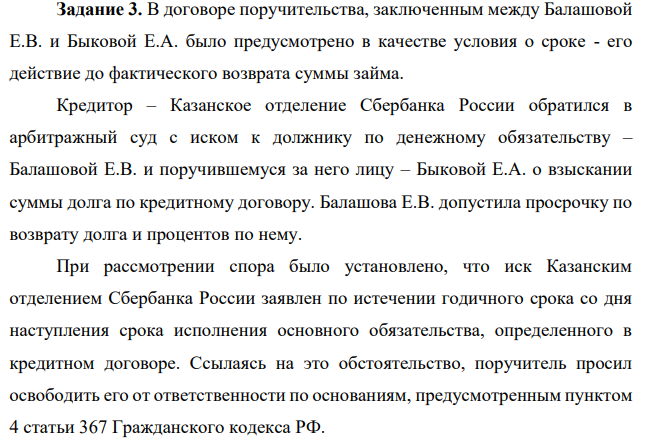 В договоре поручительства, заключенным между Балашовой Е.В. и Быковой Е.А. было предусмотрено в качестве условия о сроке - его действие до фактического возврата суммы займа. Кредитор – Казанское отделение Сбербанка России обратился в арбитражный суд с иском к должнику по денежному обязательству – Балашовой Е.В. и поручившемуся за него лицу – Быковой Е.А. о взыскании суммы долга по кредитному договору. Балашова Е.В. допустила просрочку по возврату долга и процентов по нему.