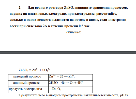 Для водного раствора ZnSO4 напишите уравнения процессов, идущих на платиновых электродах при электролизе; рассчитайте, сколько и каких веществ выделится на катоде и аноде, если электролиз вести при силе тока 2А в течение времени 0,5 час.