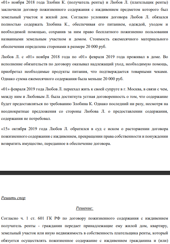 «01» ноября 2018 года Злобин К. (получатель ренты) и Любов Л. (плательщик ренты) заключили договор пожизненного содержания с иждивением предметом которого был земельный участок и жилой дом. Согласно условиям договора Любов Л. обязался полностью содержать Злобина К., обеспечивая его питанием, одеждой, уходом и необходимой помощью, сохранив за ним право бесплатного пожизненно пользования названными земельным участком и домом.