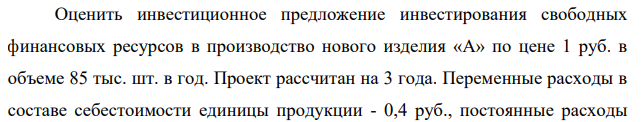 Оценить инвестиционное предложение инвестирования свободных финансовых ресурсов в производство нового изделия «А» по цене 1 руб. в объеме 85 тыс. шт. в год. Проект рассчитан на 3 года. Переменные расходы в составе себестоимости единицы продукции - 0,4 руб., постоянные расходы 121 без учета амортизационных- 10 тыс. руб. в год, в том числе амортизационные отчисления 4 тыс. руб. в год.
