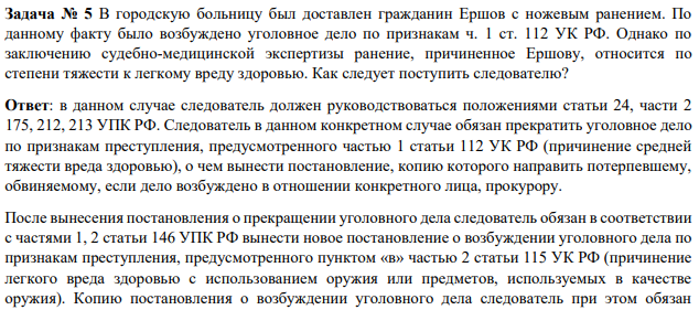 Задача № 5 В городскую больницу был доставлен гражданин Ершов с ножевым ранением. По данному факту было возбуждено уголовное дело по признакам ч. 1 ст. 112 УК РФ. Однако по заключению судебно-медицинской экспертизы ранение, причиненное Ершову, относится по степени тяжести к легкому вреду здоровью. Как следует поступить следователю?
