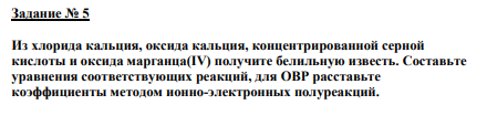 Задание № 5 Из хлорида кальция, оксида кальция, концентрированной серной кислоты и оксида марганца(IV) получите белильную известь. Составьте уравнения соответствующих реакций, для ОВР расставьте коэффициенты методом ионно-электронных полуреакций.