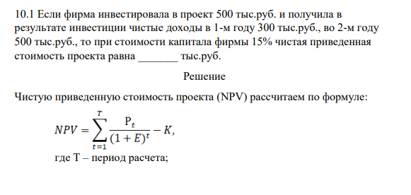 10.1 Если фирма инвестировала в проект 500 тыс.руб. и получила в результате инвестиции чистые доходы в 1-м году 300 тыс.руб., во 2-м году 500 тыс.руб., то при стоимости капитала фирмы 15% чистая приведенная стоимость проекта равна _______ тыс.руб.