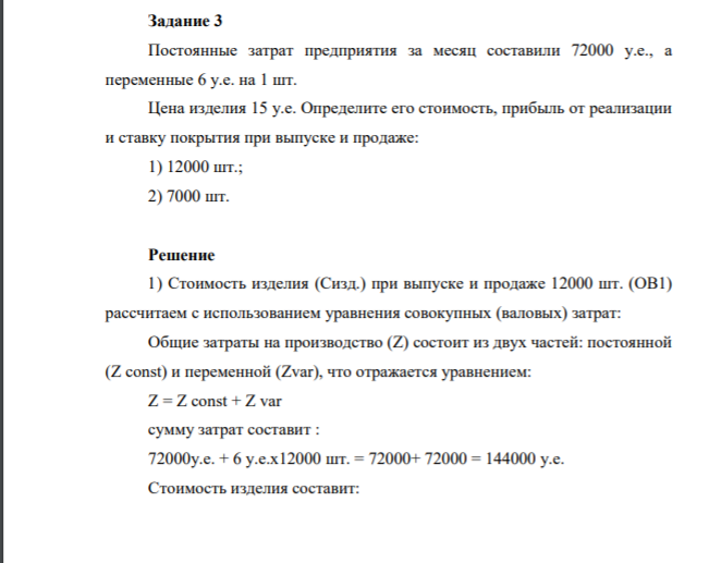Задание 3 Постоянные затрат предприятия за месяц составили 72000 у.е., а переменные 6 у.е. на 1 шт. Цена изделия 15 у.е. Определите его стоимость, прибыль от реализации и ставку покрытия при выпуске и продаже: 1) 12000 шт.; 2) 7000 шт.