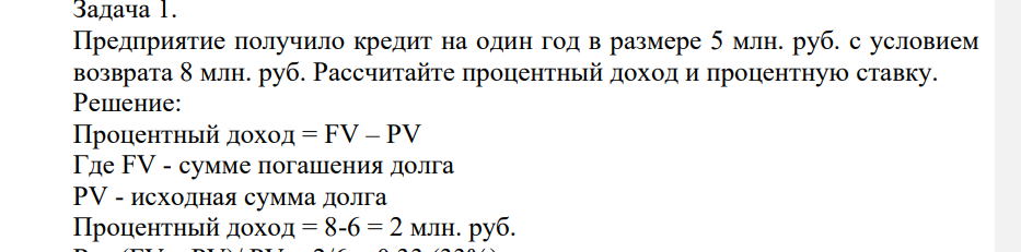 Предприятие получило кредит на один год в размере 5 млн. руб. с условием возврата 8 млн. руб. Рассчитайте процентный доход и процентную ставку. Решение: Процентный доход = FV – PV Где FV - сумме погашения долга PV - исходная сумма долга