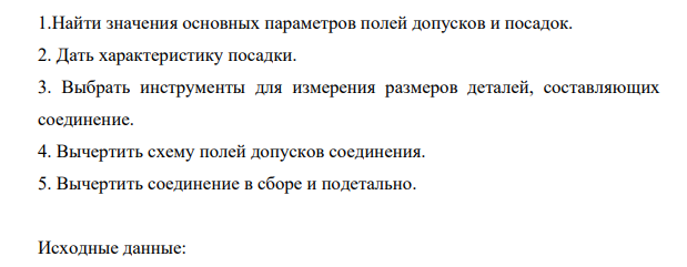 Найти значения основных параметров полей допусков и посадок. 2. Дать характеристику посадки. 3. Выбрать инструменты для измерения размеров деталей, составляющих соединение. 4. Вычертить схему полей допусков соединения. 5. Вычертить соединение в сборе и подетально.
