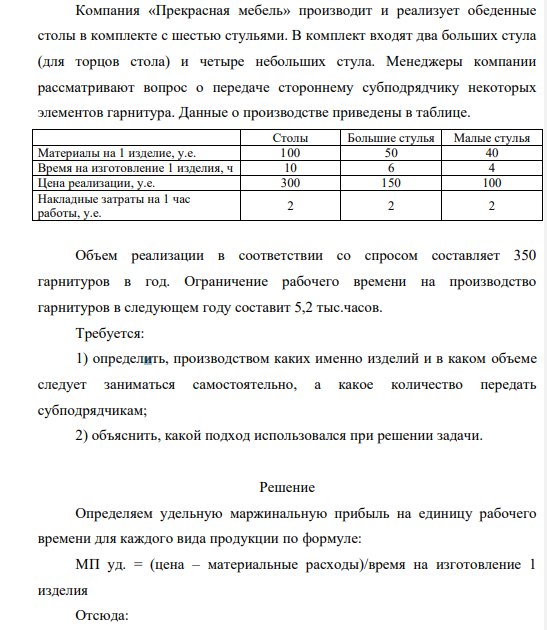 Компания «Прекрасная мебель» производит и реализует обеденные столы в комплекте с шестью стульями. В комплект входят два больших стула (для торцов стола) и четыре небольших стула. Менеджеры компании рассматривают вопрос о передаче стороннему субподрядчику некоторых элементов гарнитура. Данные о производстве приведены в таблице. Столы Большие стулья Малые стулья Материалы на 1 изделие, у.е. 100 50 40 Время на изготовление 1 изделия, ч 10 6 4 Цена реализации, у.е. 300 150 100 Накладные затраты на 1 час работы, у.е. 2 2 2
